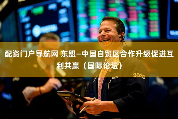 配资门户导航网 东盟—中国自贸区合作升级促进互利共赢（国际论坛）