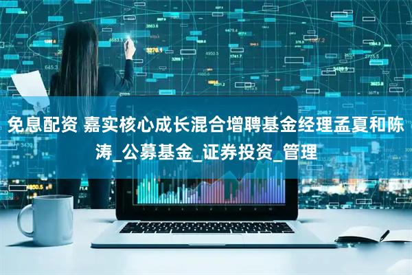 免息配资 嘉实核心成长混合增聘基金经理孟夏和陈涛_公募基金_证券投资_管理