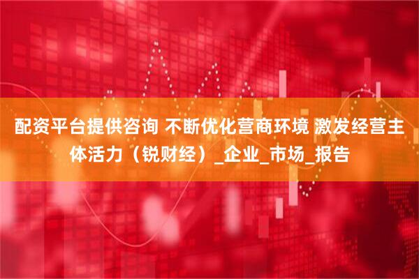 配资平台提供咨询 不断优化营商环境 激发经营主体活力（锐财经）_企业_市场_报告