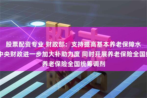 股票配资专业 财政部：支持提高基本养老保障水平 今年中央财政进一步加大补助力度 同时开展养老保险全国统筹调剂