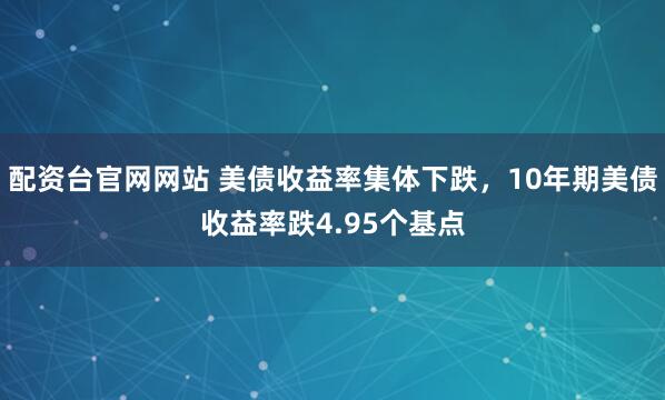 配资台官网网站 美债收益率集体下跌，10年期美债收益率跌4.95个基点