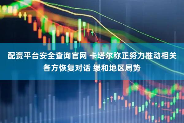 配资平台安全查询官网 卡塔尔称正努力推动相关各方恢复对话 缓和地区局势