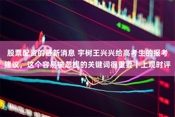 股票配资的最新消息 宇树王兴兴给高考生的报考建议，这个容易被忽视的关键词很重要｜上观时评