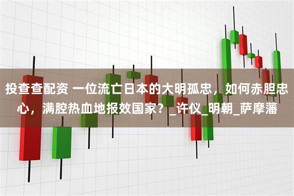 投查查配资 一位流亡日本的大明孤忠，如何赤胆忠心，满腔热血地报效国家？_许仪_明朝_萨摩藩