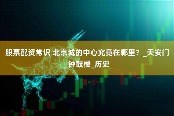 股票配资常识 北京城的中心究竟在哪里？_天安门_钟鼓楼_历史