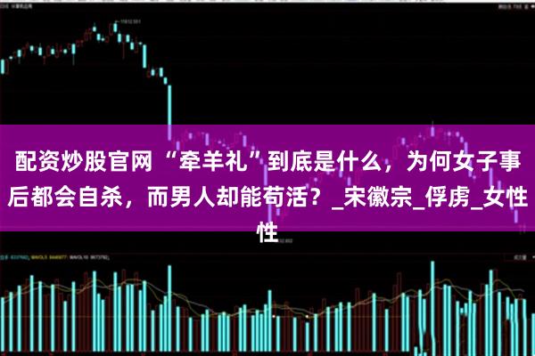 配资炒股官网 “牵羊礼”到底是什么，为何女子事后都会自杀，而男人却能苟活？_宋徽宗_俘虏_女性
