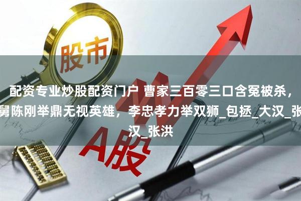配资专业炒股配资门户 曹家三百零三口含冤被杀，国舅陈刚举鼎无视英雄，李忠孝力举双狮_包拯_大汉_张洪