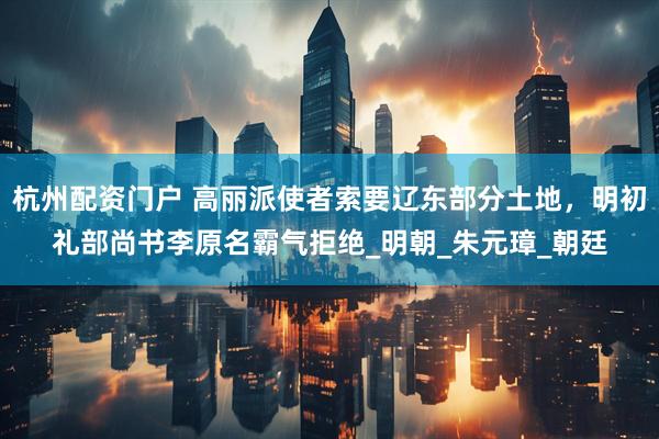 杭州配资门户 高丽派使者索要辽东部分土地，明初礼部尚书李原名霸气拒绝_明朝_朱元璋_朝廷