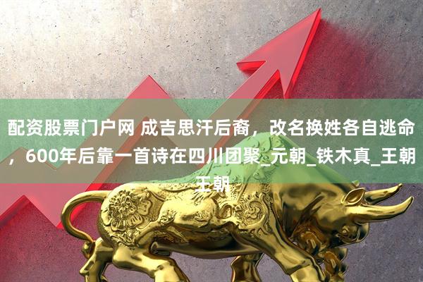 配资股票门户网 成吉思汗后裔，改名换姓各自逃命，600年后靠一首诗在四川团聚_元朝_铁木真_王朝