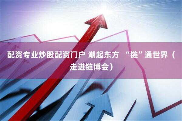 配资专业炒股配资门户 潮起东方  “链”通世界（走进链博会）