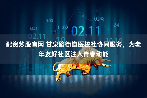 配资炒股官网 甘泉路街道医校社协同服务，为老年友好社区注入青春动能