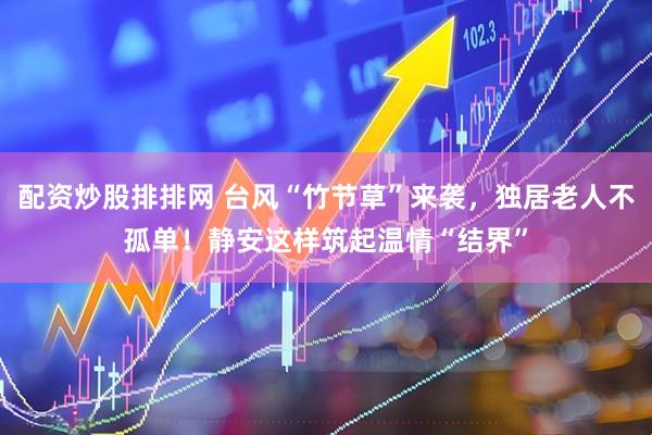 配资炒股排排网 台风“竹节草”来袭，独居老人不孤单！静安这样筑起温情“结界”