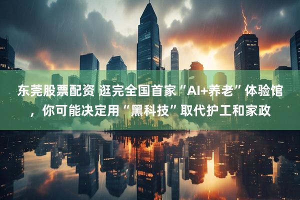 东莞股票配资 逛完全国首家“AI+养老”体验馆，你可能决定用“黑科技”取代护工和家政