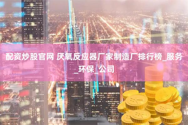 配资炒股官网 厌氧反应器厂家制造厂排行榜_服务_环保_公司