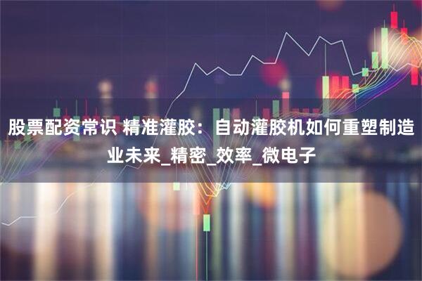 股票配资常识 精准灌胶：自动灌胶机如何重塑制造业未来_精密_效率_微电子