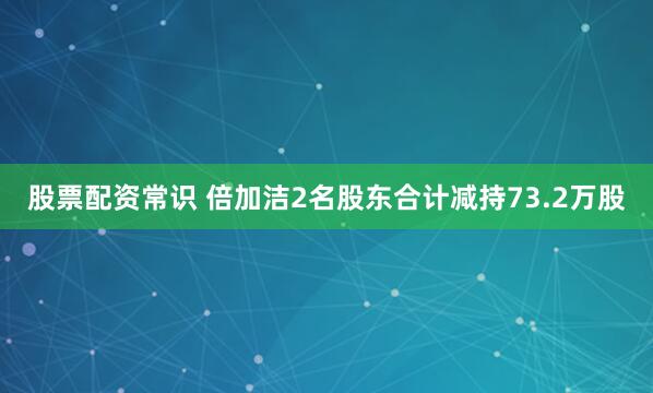 股票配资常识 倍加洁2名股东合计减持73.2万股