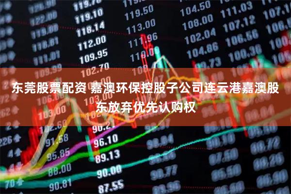 东莞股票配资 嘉澳环保控股子公司连云港嘉澳股东放弃优先认购权