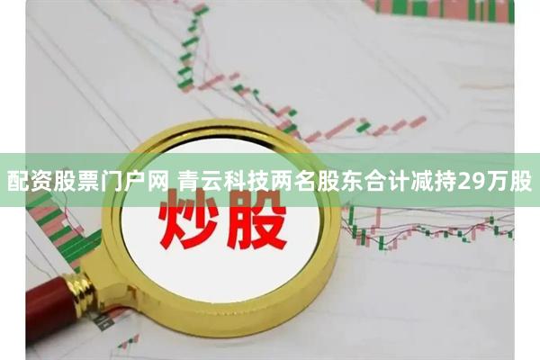 配资股票门户网 青云科技两名股东合计减持29万股