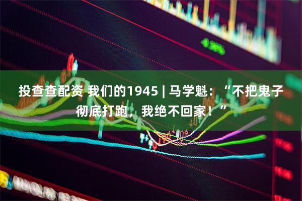 投查查配资 我们的1945 | 马学魁：“不把鬼子彻底打跑，我绝不回家！”