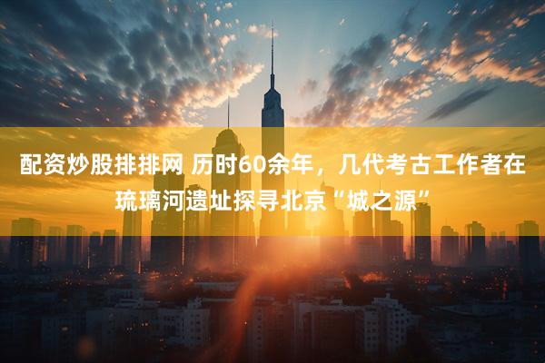 配资炒股排排网 历时60余年，几代考古工作者在琉璃河遗址探寻北京“城之源”