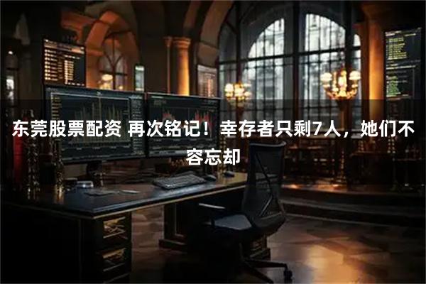 东莞股票配资 再次铭记！幸存者只剩7人，她们不容忘却