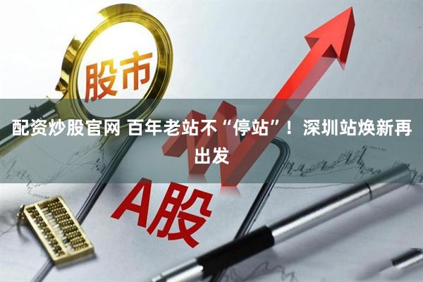 配资炒股官网 百年老站不“停站”！深圳站焕新再出发
