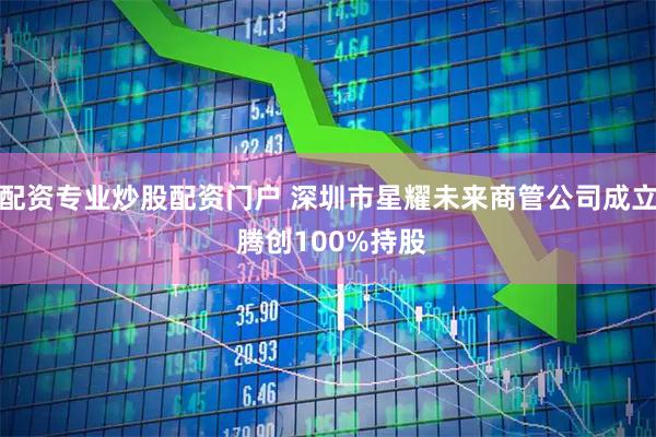 配资专业炒股配资门户 深圳市星耀未来商管公司成立 腾创100%持股