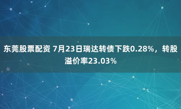 东莞股票配资 7月23日瑞达转债下跌0.28%，转股溢价率23.03%