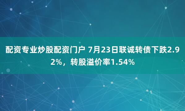 配资专业炒股配资门户 7月23日联诚转债下跌2.92%，转股溢价率1.54%