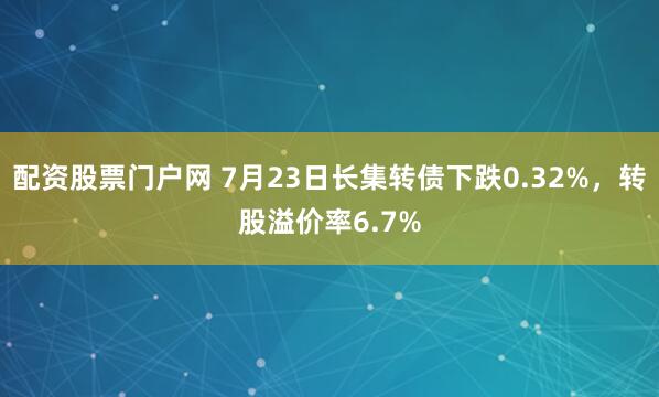 配资股票门户网 7月23日长集转债下跌0.32%，转股溢价率6.7%