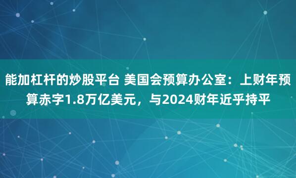 能加杠杆的炒股平台 美国会预算办公室：上财年预算赤字1.8万亿美元，与2024财年近乎持平