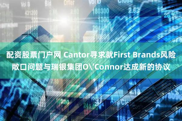 配资股票门户网 Cantor寻求就First Brands风险敞口问题与瑞银集团O'Connor达成新的协议