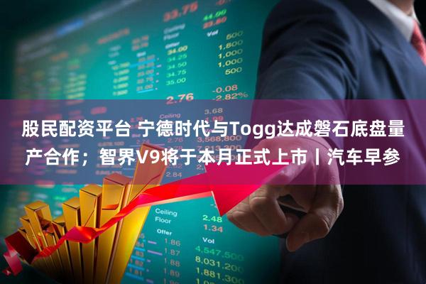 股民配资平台 宁德时代与Togg达成磐石底盘量产合作;智界V9将于本月正式上市丨汽车早参
