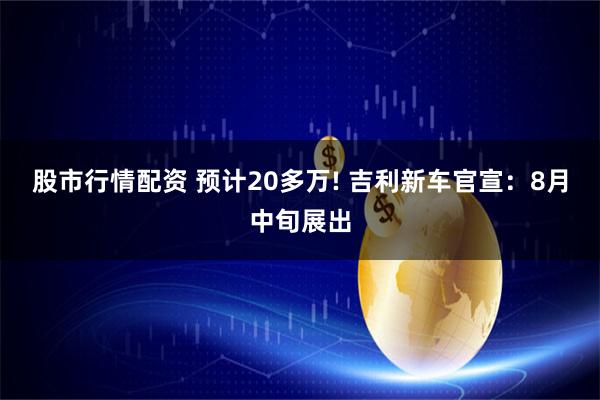 股市行情配资 预计20多万! 吉利新车官宣：8月中旬展出